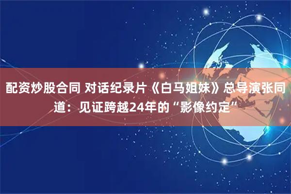 配资炒股合同 对话纪录片《白马姐妹》总导演张同道：见证跨越24年的“影像约定”