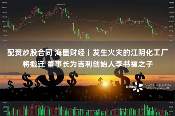 配资炒股合同 海量财经丨发生火灾的江阴化工厂将搬迁 董事长为吉利创始人李书福之子