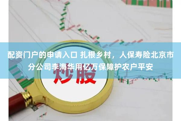配资门户的申请入口 扎根乡村，人保寿险北京市分公司李海华用亿万保障护农户平安