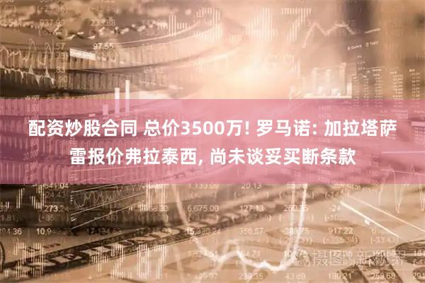 配资炒股合同 总价3500万! 罗马诺: 加拉塔萨雷报价弗拉泰西, 尚未谈妥买断条款