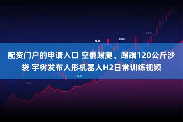 配资门户的申请入口 空翻踢腿、踢踹120公斤沙袋 宇树发布人形机器人H2日常训练视频