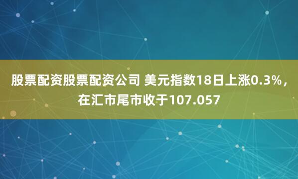 股票配资股票配资公司 美元指数18日上涨0.3%，在汇市尾市收于107.057