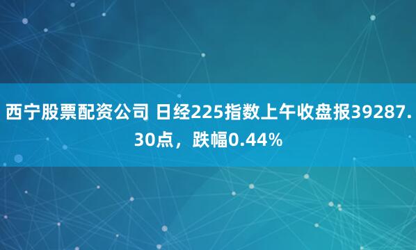 西宁股票配资公司 日经225指数上午收盘报39287.30点，跌幅0.44%