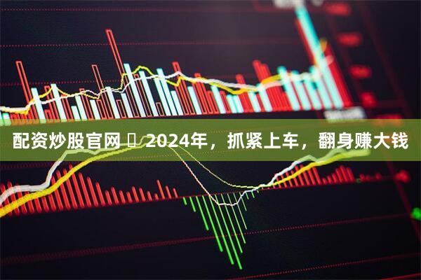 配资炒股官网 ​2024年，抓紧上车，翻身赚大钱