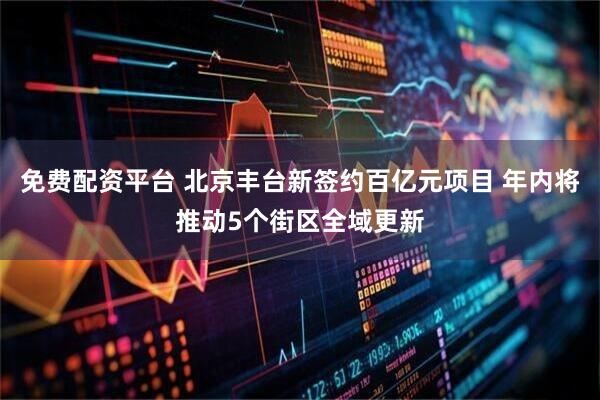免费配资平台 北京丰台新签约百亿元项目 年内将推动5个街区全域更新