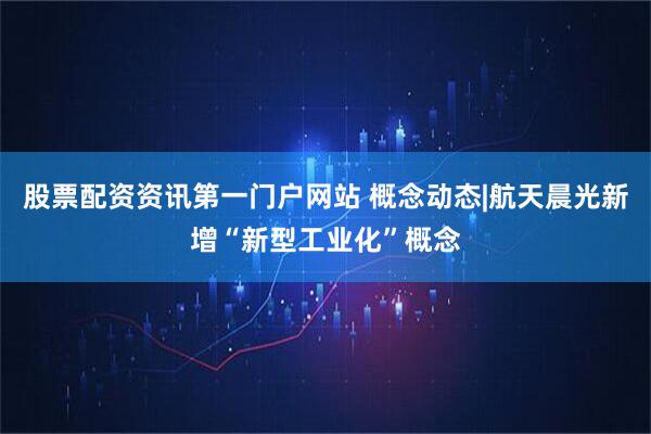 股票配资资讯第一门户网站 概念动态|航天晨光新增“新型工业化”概念