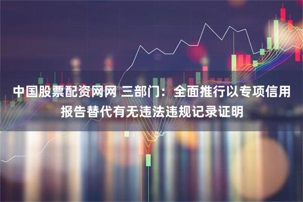 中国股票配资网网 三部门：全面推行以专项信用报告替代有无违法违规记录证明