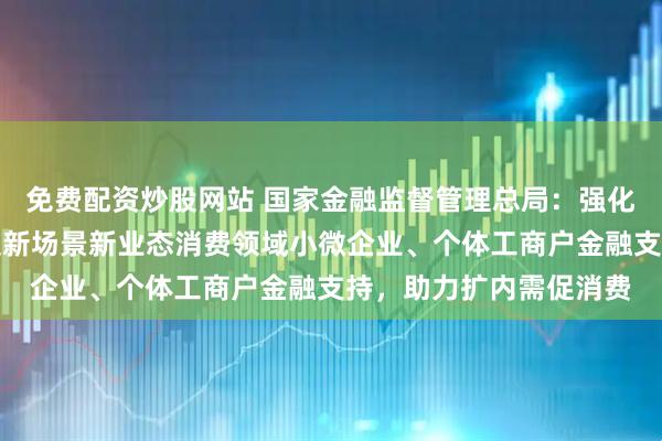 免费配资炒股网站 国家金融监督管理总局：强化住宿、餐饮、文旅以及新场景新业态消费领域小微企业、个体工商户金融支持，助力扩内需促消费