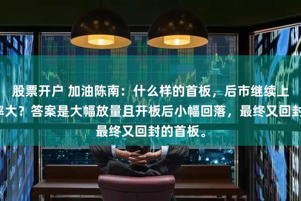 股票开户 加油陈南：什么样的首板，后市继续上涨的概率大？答案是大幅放量且开板后小幅回落，最终又回封的首板。