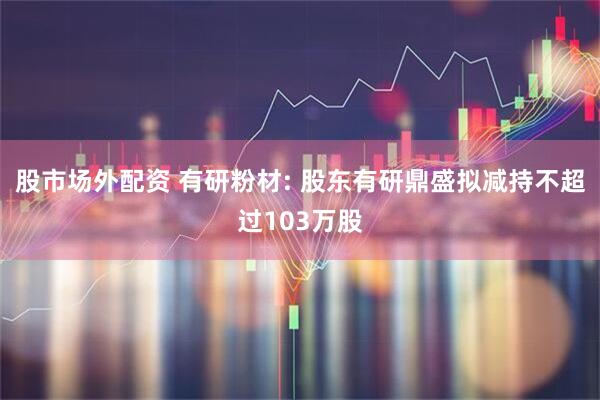 股市场外配资 有研粉材: 股东有研鼎盛拟减持不超过103万股