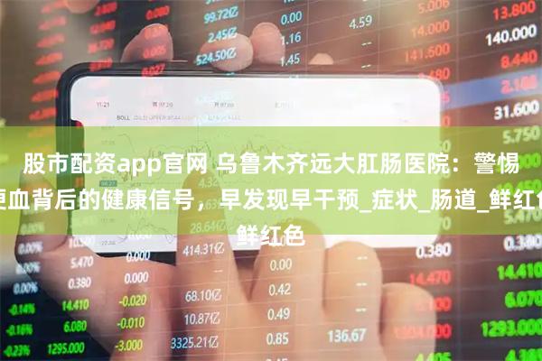 股市配资app官网 乌鲁木齐远大肛肠医院：警惕便血背后的健康信号，早发现早干预_症状_肠道_鲜红色