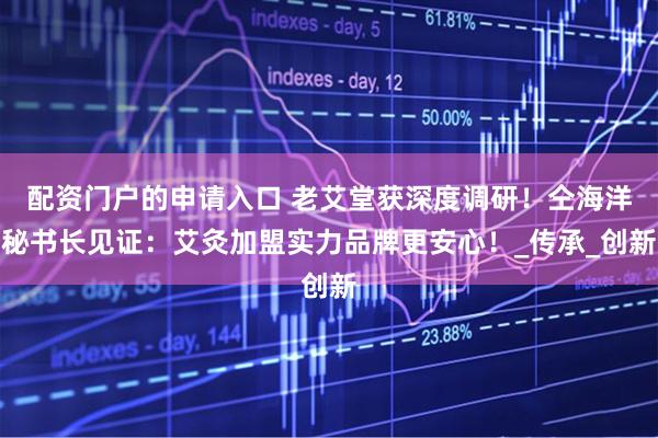 配资门户的申请入口 老艾堂获深度调研！仝海洋秘书长见证：艾灸加盟实力品牌更安心！_传承_创新